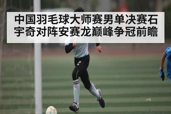 中国羽毛球大师赛男单决赛石宇奇对阵安赛龙巅峰争冠前瞻