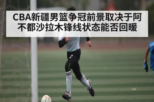 CBA新疆男篮争冠前景取决于阿不都沙拉木锋线状态能否回暖