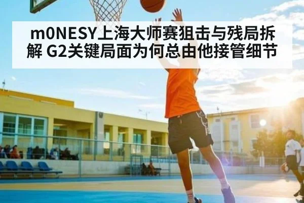 m0NESY上海大师赛狙击与残局拆解 G2关键局面为何总由他接管细节
