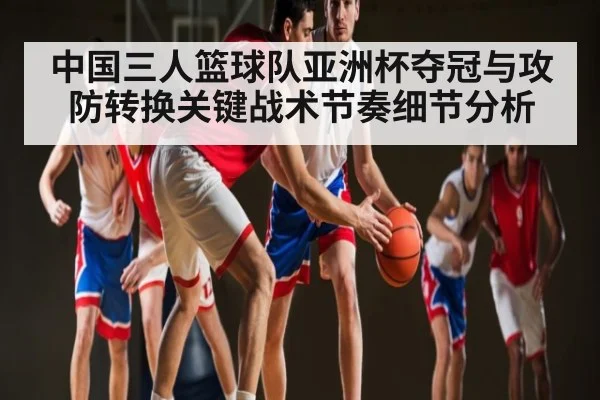 中国三人篮球队亚洲杯夺冠与攻防转换关键战术节奏细节分析