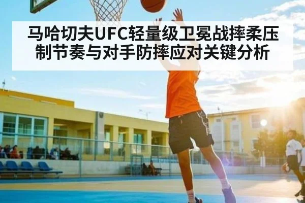 马哈切夫UFC轻量级卫冕战摔柔压制节奏与对手防摔应对关键分析