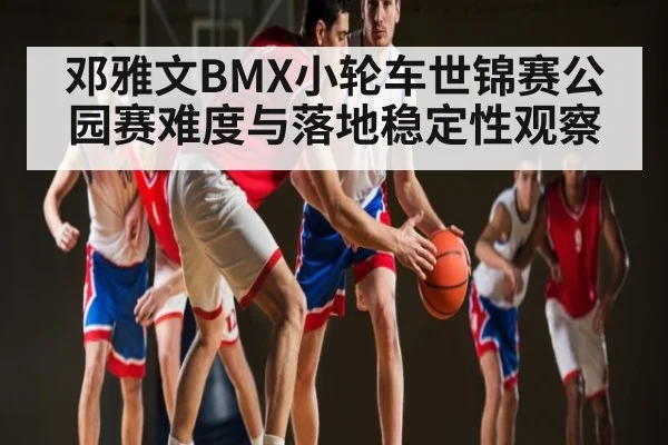 邓雅文BMX小轮车世锦赛公园赛难度与落地稳定性观察